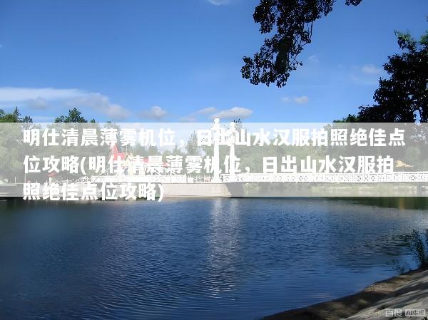 明仕清晨薄雾机位，日出山水汉服拍照绝佳点位攻略(明仕清晨薄雾机位，日出山水汉服拍照绝佳点位攻略)