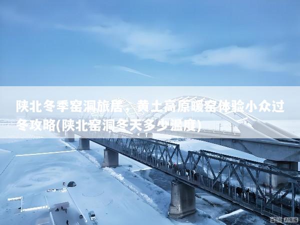 陕北冬季窑洞旅居，黄土高原暖窑体验小众过冬攻略(陕北窑洞冬天多少温度)