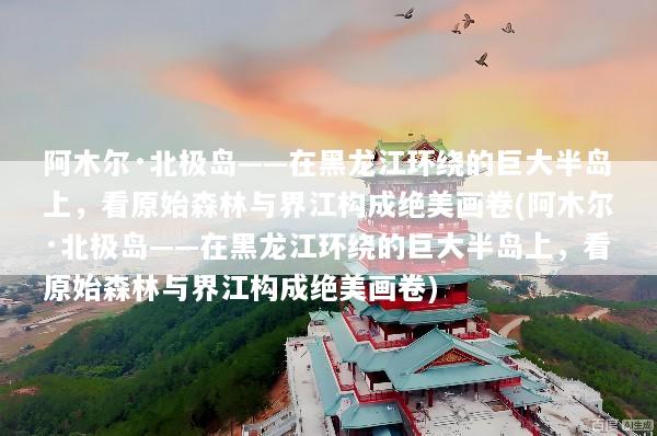 阿木尔·北极岛——在黑龙江环绕的巨大半岛上，看原始森林与界江构成绝美画卷(阿木尔·北极岛——在黑龙江环绕的巨大半岛上，看原始森林与界江构成绝美画卷)