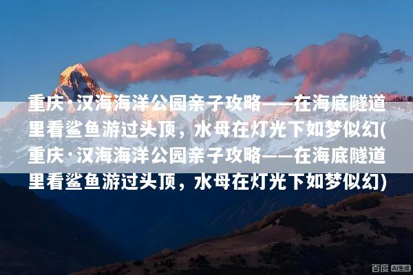 重庆·汉海海洋公园亲子攻略——在海底隧道里看鲨鱼游过头顶，水母在灯光下如梦似幻(重庆·汉海海洋公园亲子攻略——在海底隧道里看鲨鱼游过头顶，水母在灯光下如梦似幻)