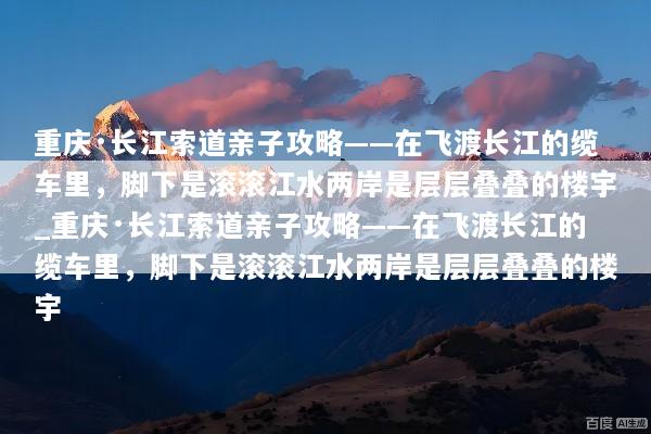 重庆·长江索道亲子攻略——在飞渡长江的缆车里，脚下是滚滚江水两岸是层层叠叠的楼宇_重庆·长江索道亲子攻略——在飞渡长江的缆车里，脚下是滚滚江水两岸是层层叠叠的楼宇