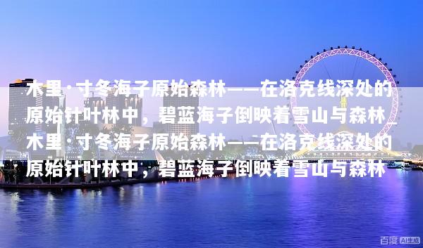 木里·寸冬海子原始森林——在洛克线深处的原始针叶林中，碧蓝海子倒映着雪山与森林_木里·寸冬海子原始森林——在洛克线深处的原始针叶林中，碧蓝海子倒映着雪山与森林