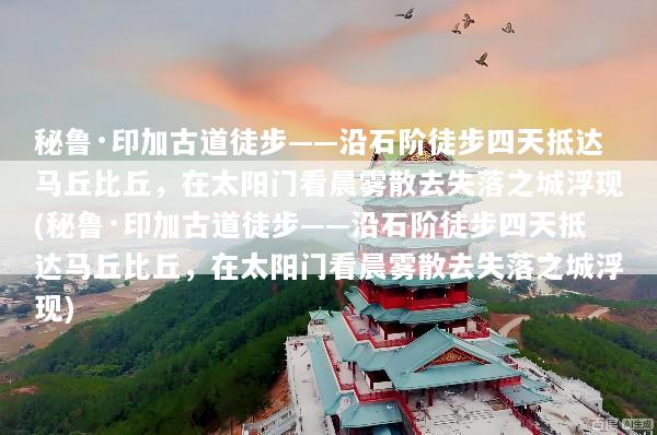 秘鲁·印加古道徒步——沿石阶徒步四天抵达马丘比丘，在太阳门看晨雾散去失落之城浮现(秘鲁·印加古道徒步——沿石阶徒步四天抵达马丘比丘，在太阳门看晨雾散去失落之城浮现)