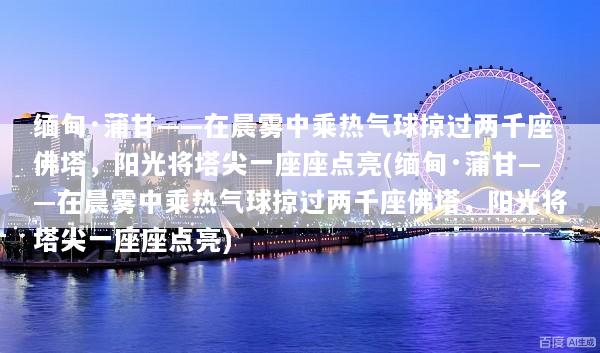 缅甸·蒲甘——在晨雾中乘热气球掠过两千座佛塔，阳光将塔尖一座座点亮(缅甸·蒲甘——在晨雾中乘热气球掠过两千座佛塔，阳光将塔尖一座座点亮)