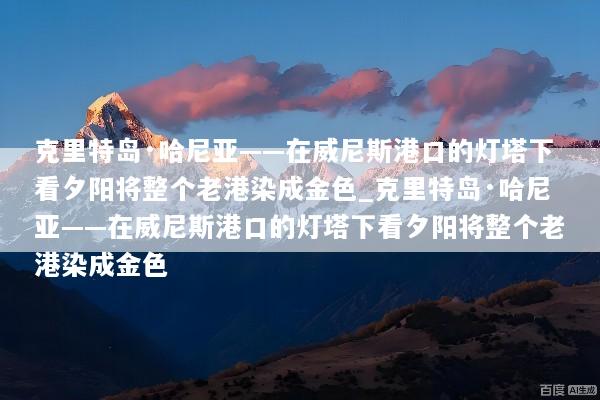 克里特岛·哈尼亚——在威尼斯港口的灯塔下看夕阳将整个老港染成金色_克里特岛·哈尼亚——在威尼斯港口的灯塔下看夕阳将整个老港染成金色