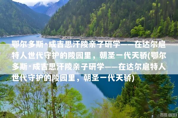 鄂尔多斯·成吉思汗陵亲子研学——在达尔扈特人世代守护的陵园里，朝圣一代天骄(鄂尔多斯·成吉思汗陵亲子研学——在达尔扈特人世代守护的陵园里，朝圣一代天骄)