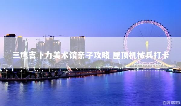 三鹰吉卜力美术馆亲子攻略 屋顶机械兵打卡