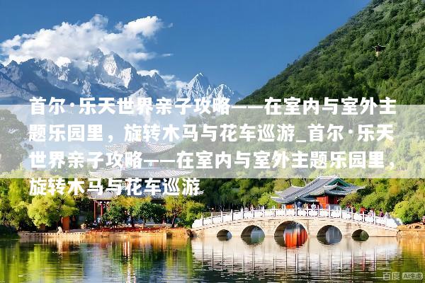 首尔·乐天世界亲子攻略——在室内与室外主题乐园里，旋转木马与花车巡游_首尔·乐天世界亲子攻略——在室内与室外主题乐园里，旋转木马与花车巡游