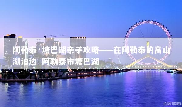 阿勒泰·塘巴湖亲子攻略——在阿勒泰的高山湖泊边_阿勒泰市塘巴湖