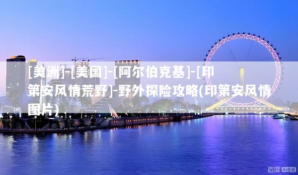 [美洲]-[美国]-[阿尔伯克基]-[印第安风情荒野]-野外探险攻略(印第安风情图片)