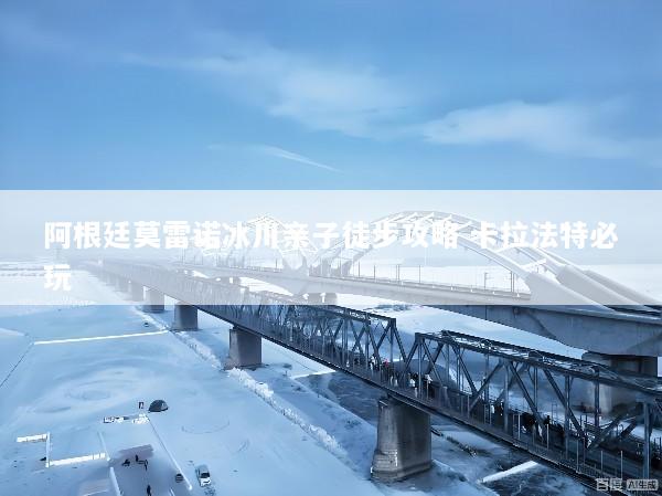阿根廷莫雷诺冰川亲子徒步攻略 卡拉法特必玩